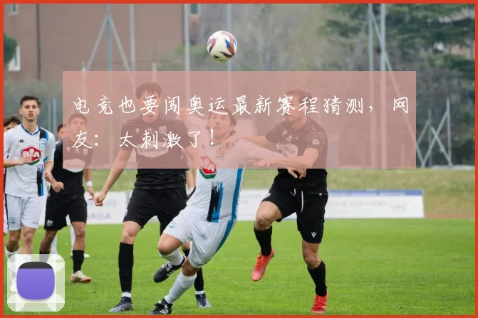 电竞也要闯奥运最新赛程猜测，网友：太刺激了！