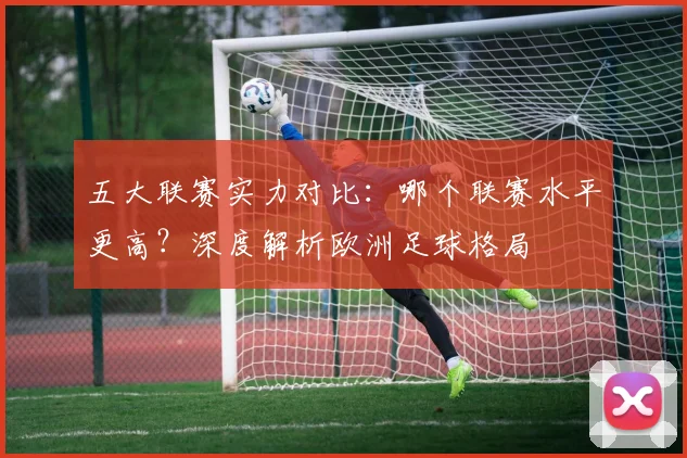 五大联赛实力对比:哪个联赛水平更高?深度解析欧洲足球格局