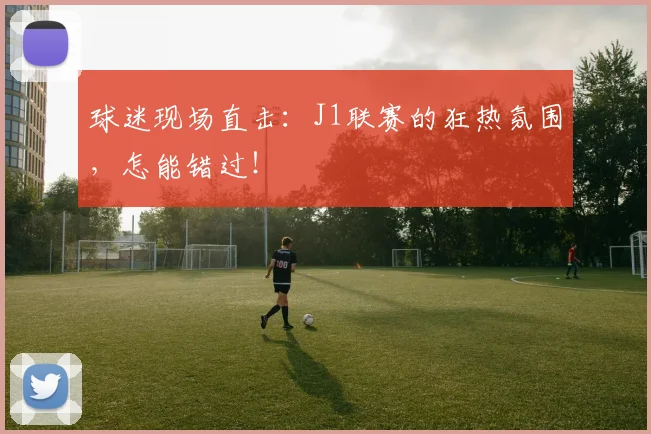 球迷现场直击：J1联赛的狂热氛围，怎能错过！