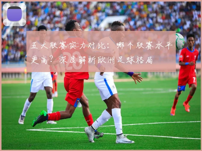 五大联赛实力对比：哪个联赛水平更高？深度解析欧洲足球格局