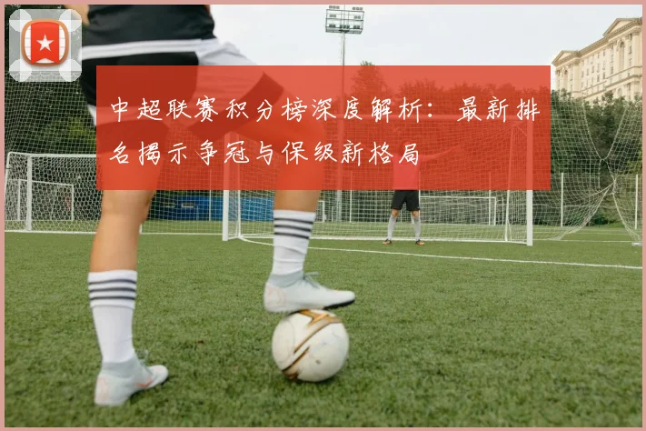 中超联赛积分榜深度解析：最新排名揭示争冠与保级新格局